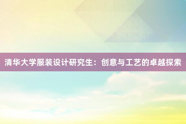 清华大学服装设计研究生：创意与工艺的卓越探索